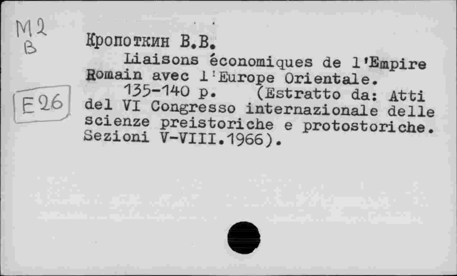 ﻿мл е>
Кропоткин В.В.
Liaisons économiques de 1’Empire fîomain avec 1:Europe Orientale.
135-140 p. (Estratto da: Atti del VI Congresso internazionale delle scienze preistoriche e protostoriche. Sezioni V-VIII.1966).